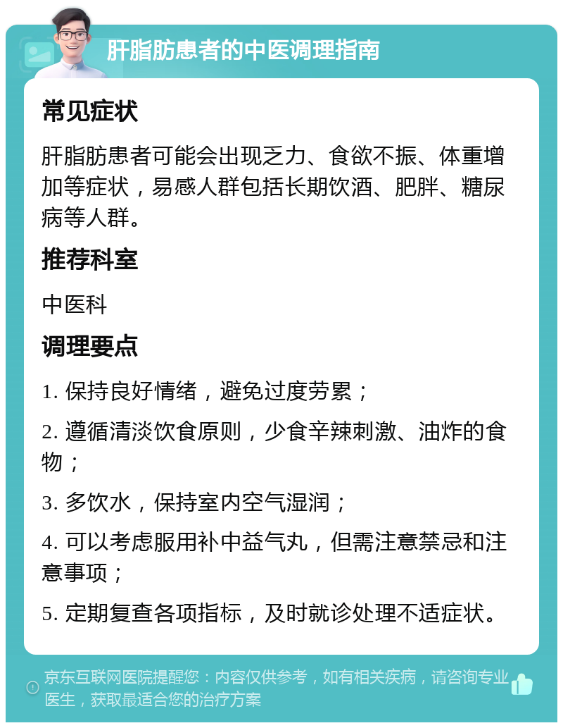 肝脂肪患者的中医调理指南 常见症状 肝脂肪患者可能会出现乏力、食欲不振、体重增加等症状，易感人群包括长期饮酒、肥胖、糖尿病等人群。 推荐科室 中医科 调理要点 1. 保持良好情绪，避免过度劳累； 2. 遵循清淡饮食原则，少食辛辣刺激、油炸的食物； 3. 多饮水，保持室内空气湿润； 4. 可以考虑服用补中益气丸，但需注意禁忌和注意事项； 5. 定期复查各项指标，及时就诊处理不适症状。