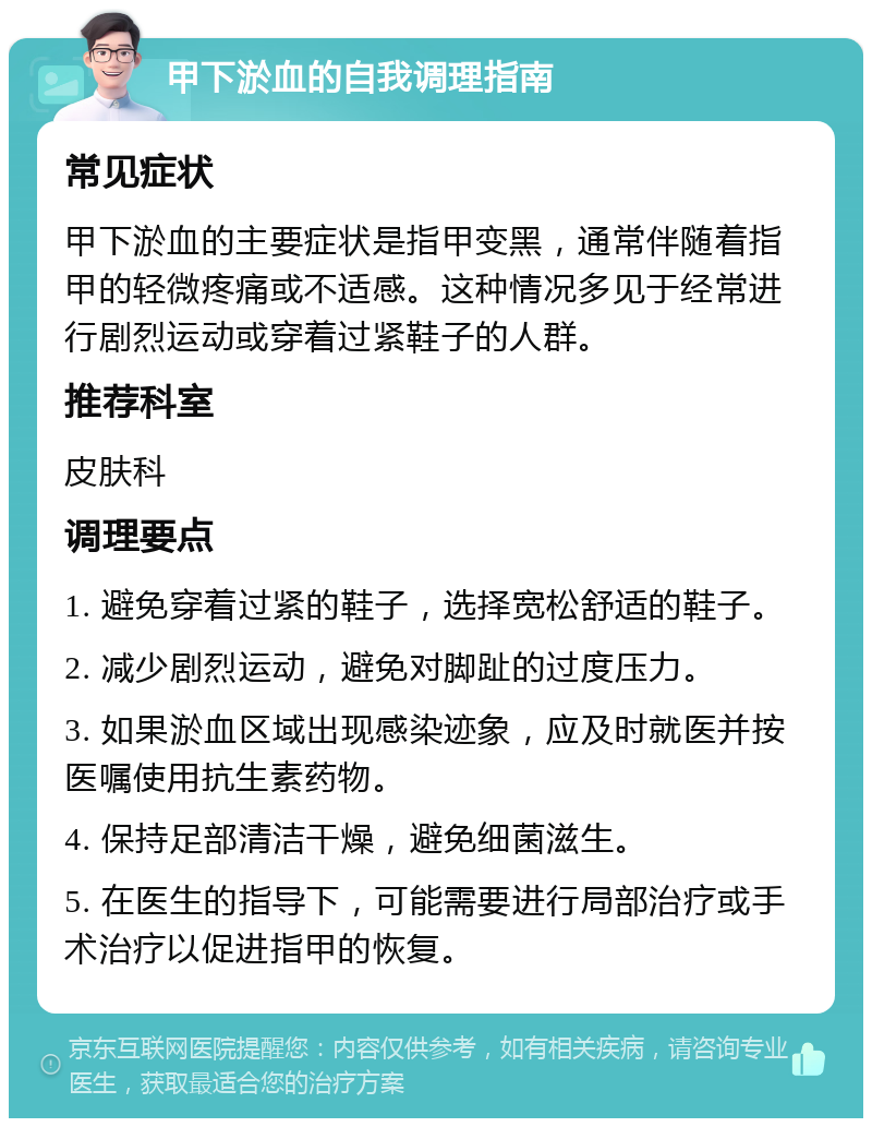 甲下淤血的自我调理指南 常见症状 甲下淤血的主要症状是指甲变黑，通常伴随着指甲的轻微疼痛或不适感。这种情况多见于经常进行剧烈运动或穿着过紧鞋子的人群。 推荐科室 皮肤科 调理要点 1. 避免穿着过紧的鞋子，选择宽松舒适的鞋子。 2. 减少剧烈运动，避免对脚趾的过度压力。 3. 如果淤血区域出现感染迹象，应及时就医并按医嘱使用抗生素药物。 4. 保持足部清洁干燥，避免细菌滋生。 5. 在医生的指导下，可能需要进行局部治疗或手术治疗以促进指甲的恢复。