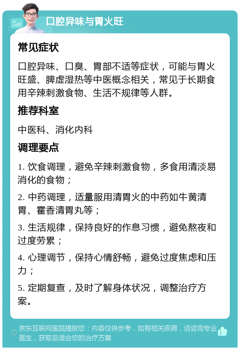 口腔异味与胃火旺 常见症状 口腔异味、口臭、胃部不适等症状，可能与胃火旺盛、脾虚湿热等中医概念相关，常见于长期食用辛辣刺激食物、生活不规律等人群。 推荐科室 中医科、消化内科 调理要点 1. 饮食调理，避免辛辣刺激食物，多食用清淡易消化的食物； 2. 中药调理，适量服用清胃火的中药如牛黄清胃、霍香清胃丸等； 3. 生活规律，保持良好的作息习惯，避免熬夜和过度劳累； 4. 心理调节，保持心情舒畅，避免过度焦虑和压力； 5. 定期复查，及时了解身体状况，调整治疗方案。