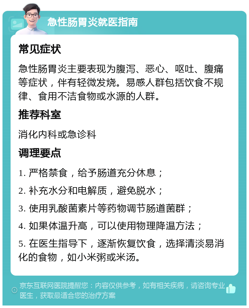 急性肠胃炎就医指南 常见症状 急性肠胃炎主要表现为腹泻、恶心、呕吐、腹痛等症状，伴有轻微发烧。易感人群包括饮食不规律、食用不洁食物或水源的人群。 推荐科室 消化内科或急诊科 调理要点 1. 严格禁食，给予肠道充分休息； 2. 补充水分和电解质，避免脱水； 3. 使用乳酸菌素片等药物调节肠道菌群； 4. 如果体温升高，可以使用物理降温方法； 5. 在医生指导下，逐渐恢复饮食，选择清淡易消化的食物，如小米粥或米汤。