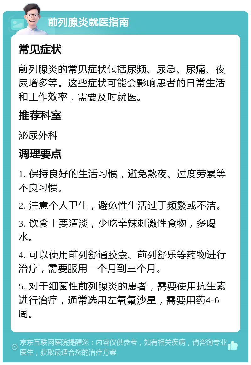 前列腺炎就医指南 常见症状 前列腺炎的常见症状包括尿频、尿急、尿痛、夜尿增多等。这些症状可能会影响患者的日常生活和工作效率，需要及时就医。 推荐科室 泌尿外科 调理要点 1. 保持良好的生活习惯，避免熬夜、过度劳累等不良习惯。 2. 注意个人卫生，避免性生活过于频繁或不洁。 3. 饮食上要清淡，少吃辛辣刺激性食物，多喝水。 4. 可以使用前列舒通胶囊、前列舒乐等药物进行治疗，需要服用一个月到三个月。 5. 对于细菌性前列腺炎的患者，需要使用抗生素进行治疗，通常选用左氧氟沙星，需要用药4-6周。