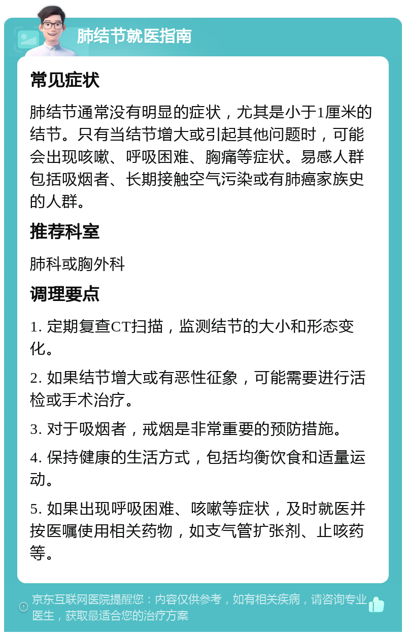 肺结节就医指南 常见症状 肺结节通常没有明显的症状，尤其是小于1厘米的结节。只有当结节增大或引起其他问题时，可能会出现咳嗽、呼吸困难、胸痛等症状。易感人群包括吸烟者、长期接触空气污染或有肺癌家族史的人群。 推荐科室 肺科或胸外科 调理要点 1. 定期复查CT扫描，监测结节的大小和形态变化。 2. 如果结节增大或有恶性征象，可能需要进行活检或手术治疗。 3. 对于吸烟者，戒烟是非常重要的预防措施。 4. 保持健康的生活方式，包括均衡饮食和适量运动。 5. 如果出现呼吸困难、咳嗽等症状，及时就医并按医嘱使用相关药物，如支气管扩张剂、止咳药等。