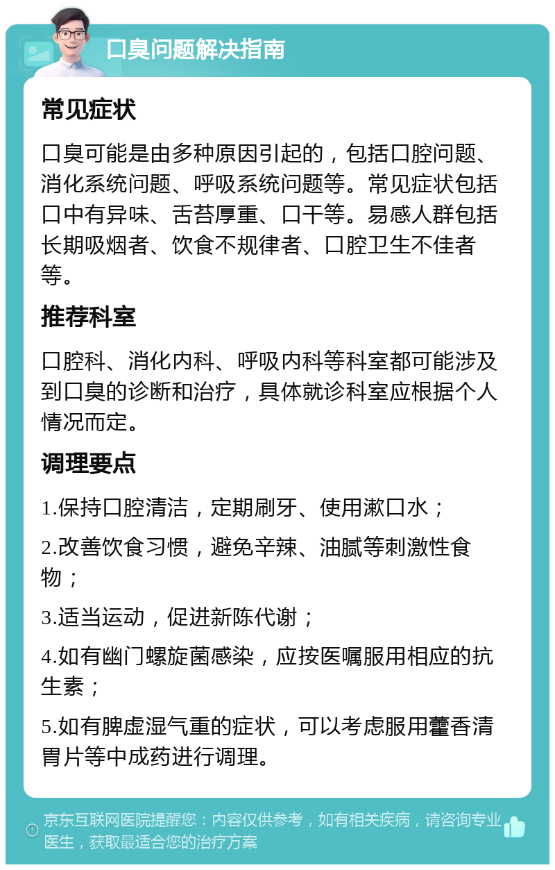 口臭问题解决指南 常见症状 口臭可能是由多种原因引起的，包括口腔问题、消化系统问题、呼吸系统问题等。常见症状包括口中有异味、舌苔厚重、口干等。易感人群包括长期吸烟者、饮食不规律者、口腔卫生不佳者等。 推荐科室 口腔科、消化内科、呼吸内科等科室都可能涉及到口臭的诊断和治疗，具体就诊科室应根据个人情况而定。 调理要点 1.保持口腔清洁，定期刷牙、使用漱口水； 2.改善饮食习惯，避免辛辣、油腻等刺激性食物； 3.适当运动，促进新陈代谢； 4.如有幽门螺旋菌感染，应按医嘱服用相应的抗生素； 5.如有脾虚湿气重的症状，可以考虑服用藿香清胃片等中成药进行调理。