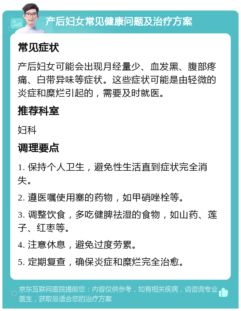 产后妇女常见健康问题及治疗方案 常见症状 产后妇女可能会出现月经量少、血发黑、腹部疼痛、白带异味等症状。这些症状可能是由轻微的炎症和糜烂引起的，需要及时就医。 推荐科室 妇科 调理要点 1. 保持个人卫生，避免性生活直到症状完全消失。 2. 遵医嘱使用塞的药物，如甲硝唑栓等。 3. 调整饮食，多吃健脾祛湿的食物，如山药、莲子、红枣等。 4. 注意休息，避免过度劳累。 5. 定期复查，确保炎症和糜烂完全治愈。