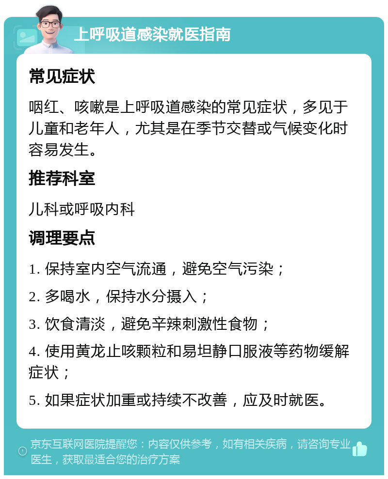 上呼吸道感染就医指南 常见症状 咽红、咳嗽是上呼吸道感染的常见症状，多见于儿童和老年人，尤其是在季节交替或气候变化时容易发生。 推荐科室 儿科或呼吸内科 调理要点 1. 保持室内空气流通，避免空气污染； 2. 多喝水，保持水分摄入； 3. 饮食清淡，避免辛辣刺激性食物； 4. 使用黄龙止咳颗粒和易坦静口服液等药物缓解症状； 5. 如果症状加重或持续不改善，应及时就医。