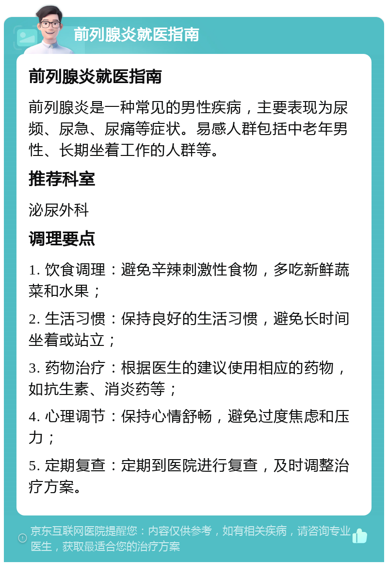 前列腺炎就医指南 前列腺炎就医指南 前列腺炎是一种常见的男性疾病，主要表现为尿频、尿急、尿痛等症状。易感人群包括中老年男性、长期坐着工作的人群等。 推荐科室 泌尿外科 调理要点 1. 饮食调理：避免辛辣刺激性食物，多吃新鲜蔬菜和水果； 2. 生活习惯：保持良好的生活习惯，避免长时间坐着或站立； 3. 药物治疗：根据医生的建议使用相应的药物，如抗生素、消炎药等； 4. 心理调节：保持心情舒畅，避免过度焦虑和压力； 5. 定期复查：定期到医院进行复查，及时调整治疗方案。