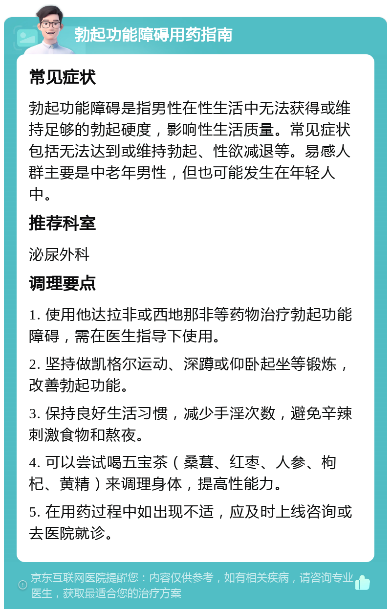 勃起功能障碍用药指南 常见症状 勃起功能障碍是指男性在性生活中无法获得或维持足够的勃起硬度，影响性生活质量。常见症状包括无法达到或维持勃起、性欲减退等。易感人群主要是中老年男性，但也可能发生在年轻人中。 推荐科室 泌尿外科 调理要点 1. 使用他达拉非或西地那非等药物治疗勃起功能障碍，需在医生指导下使用。 2. 坚持做凯格尔运动、深蹲或仰卧起坐等锻炼，改善勃起功能。 3. 保持良好生活习惯，减少手淫次数，避免辛辣刺激食物和熬夜。 4. 可以尝试喝五宝茶（桑葚、红枣、人参、枸杞、黄精）来调理身体，提高性能力。 5. 在用药过程中如出现不适，应及时上线咨询或去医院就诊。