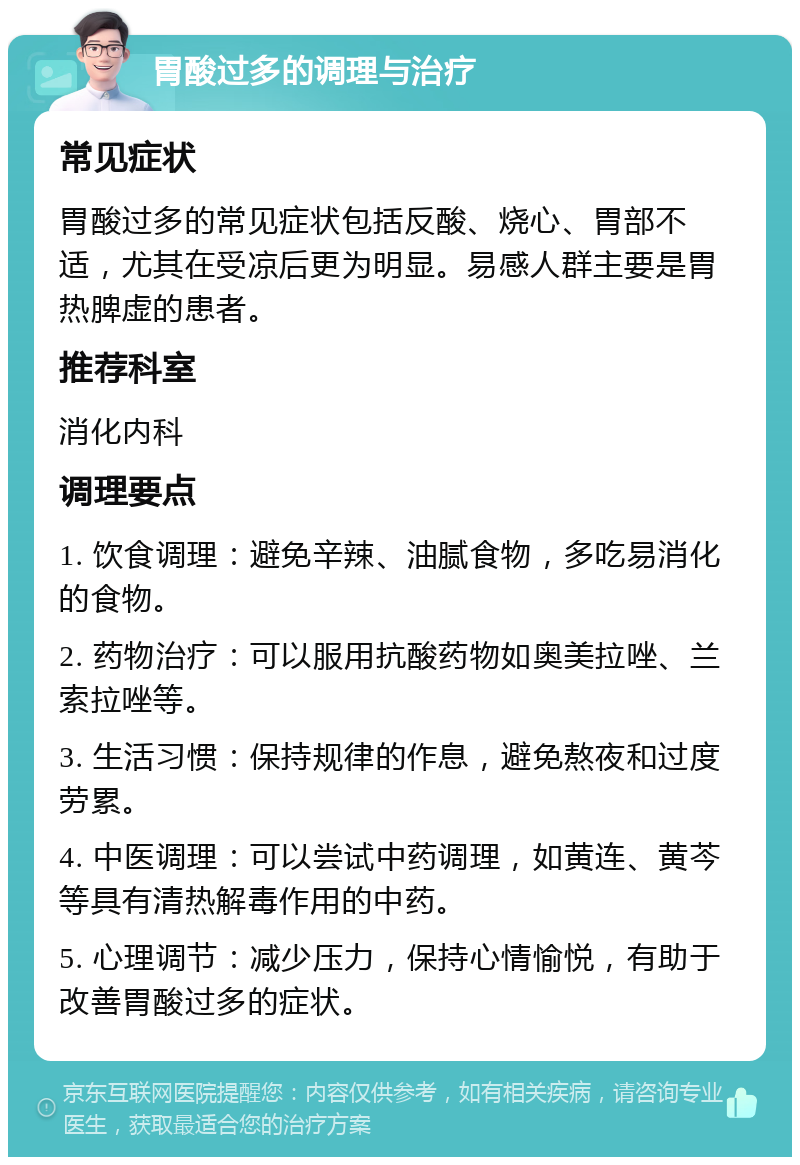 胃酸过多的调理与治疗 常见症状 胃酸过多的常见症状包括反酸、烧心、胃部不适，尤其在受凉后更为明显。易感人群主要是胃热脾虚的患者。 推荐科室 消化内科 调理要点 1. 饮食调理：避免辛辣、油腻食物，多吃易消化的食物。 2. 药物治疗：可以服用抗酸药物如奥美拉唑、兰索拉唑等。 3. 生活习惯：保持规律的作息，避免熬夜和过度劳累。 4. 中医调理：可以尝试中药调理，如黄连、黄芩等具有清热解毒作用的中药。 5. 心理调节：减少压力，保持心情愉悦，有助于改善胃酸过多的症状。