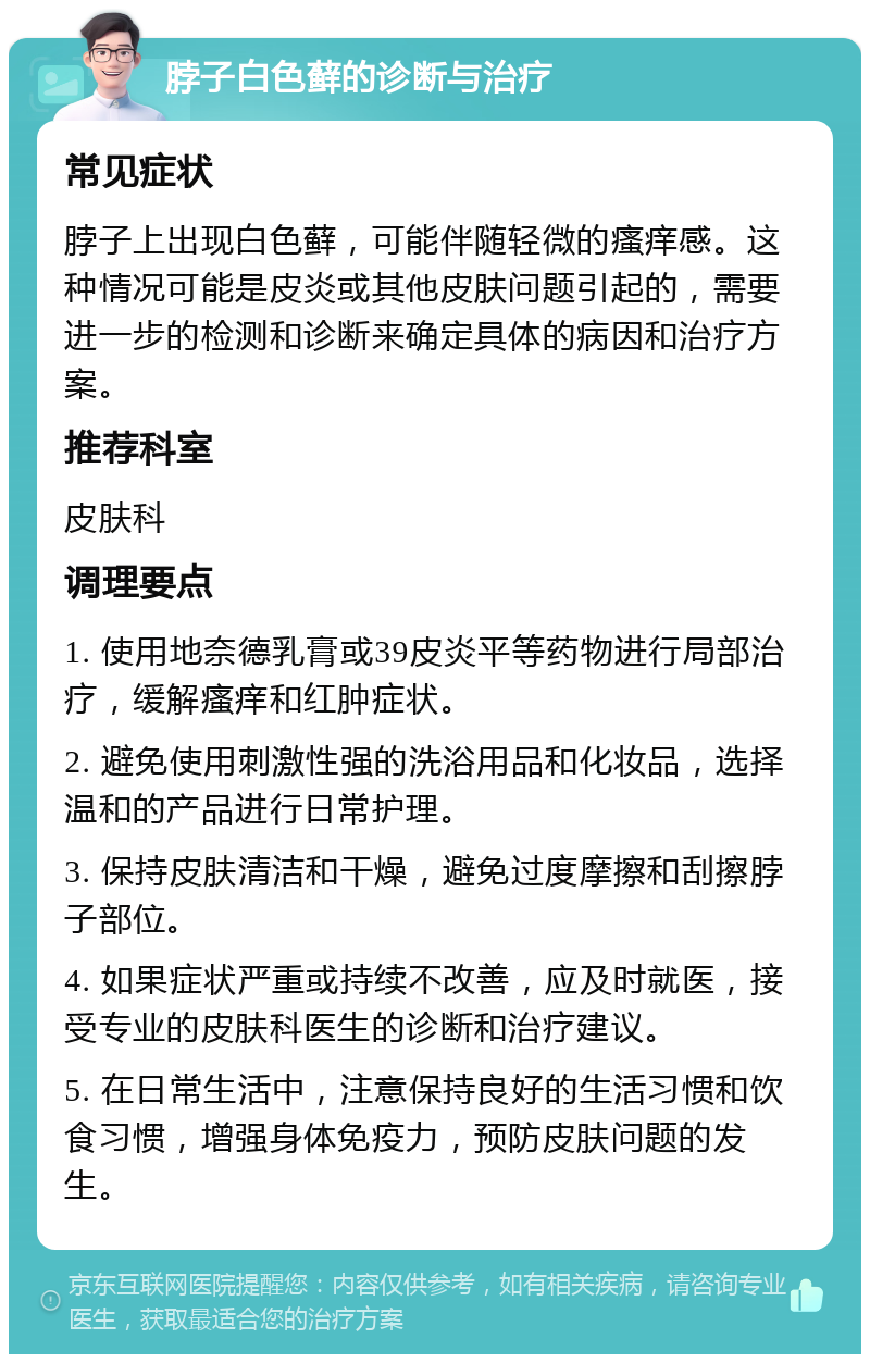 脖子白色藓的诊断与治疗 常见症状 脖子上出现白色藓，可能伴随轻微的瘙痒感。这种情况可能是皮炎或其他皮肤问题引起的，需要进一步的检测和诊断来确定具体的病因和治疗方案。 推荐科室 皮肤科 调理要点 1. 使用地奈德乳膏或39皮炎平等药物进行局部治疗，缓解瘙痒和红肿症状。 2. 避免使用刺激性强的洗浴用品和化妆品，选择温和的产品进行日常护理。 3. 保持皮肤清洁和干燥，避免过度摩擦和刮擦脖子部位。 4. 如果症状严重或持续不改善，应及时就医，接受专业的皮肤科医生的诊断和治疗建议。 5. 在日常生活中，注意保持良好的生活习惯和饮食习惯，增强身体免疫力，预防皮肤问题的发生。