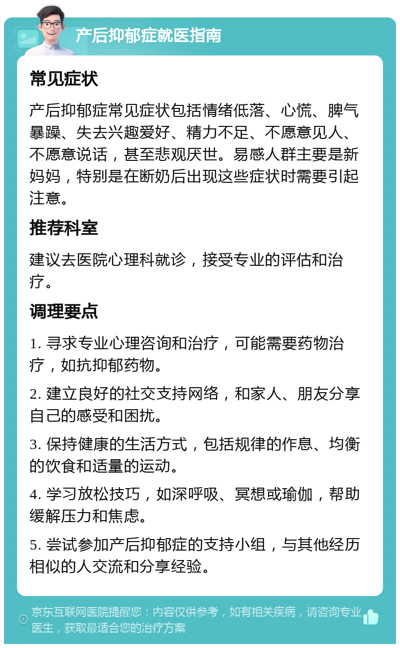 产后抑郁症就医指南 常见症状 产后抑郁症常见症状包括情绪低落、心慌、脾气暴躁、失去兴趣爱好、精力不足、不愿意见人、不愿意说话，甚至悲观厌世。易感人群主要是新妈妈，特别是在断奶后出现这些症状时需要引起注意。 推荐科室 建议去医院心理科就诊，接受专业的评估和治疗。 调理要点 1. 寻求专业心理咨询和治疗，可能需要药物治疗，如抗抑郁药物。 2. 建立良好的社交支持网络，和家人、朋友分享自己的感受和困扰。 3. 保持健康的生活方式，包括规律的作息、均衡的饮食和适量的运动。 4. 学习放松技巧，如深呼吸、冥想或瑜伽，帮助缓解压力和焦虑。 5. 尝试参加产后抑郁症的支持小组，与其他经历相似的人交流和分享经验。