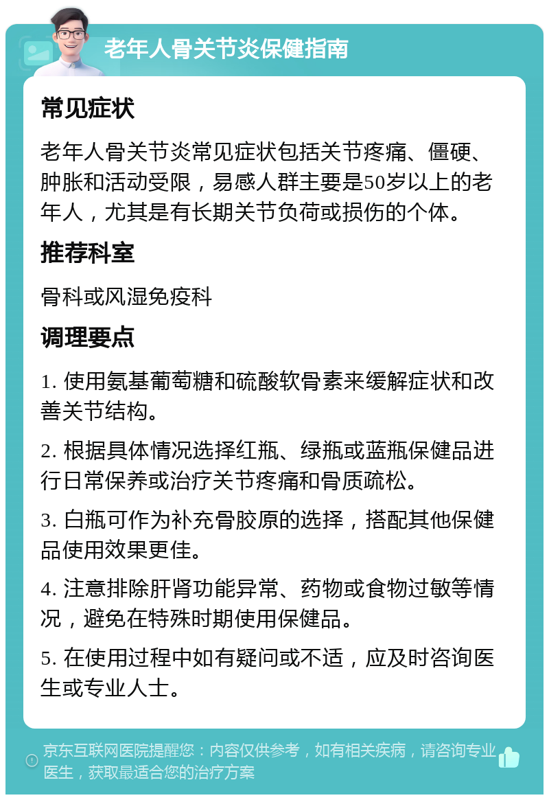 老年人骨关节炎保健指南 常见症状 老年人骨关节炎常见症状包括关节疼痛、僵硬、肿胀和活动受限，易感人群主要是50岁以上的老年人，尤其是有长期关节负荷或损伤的个体。 推荐科室 骨科或风湿免疫科 调理要点 1. 使用氨基葡萄糖和硫酸软骨素来缓解症状和改善关节结构。 2. 根据具体情况选择红瓶、绿瓶或蓝瓶保健品进行日常保养或治疗关节疼痛和骨质疏松。 3. 白瓶可作为补充骨胶原的选择，搭配其他保健品使用效果更佳。 4. 注意排除肝肾功能异常、药物或食物过敏等情况，避免在特殊时期使用保健品。 5. 在使用过程中如有疑问或不适，应及时咨询医生或专业人士。