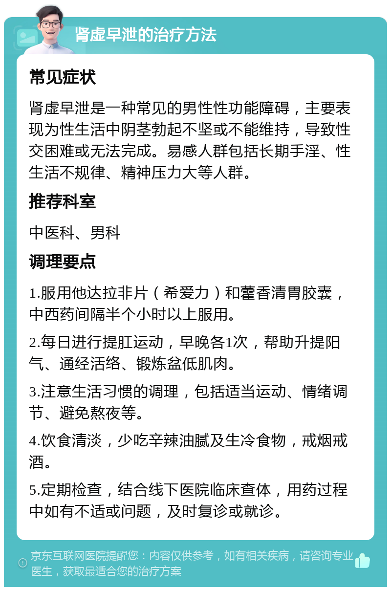 肾虚早泄的治疗方法 常见症状 肾虚早泄是一种常见的男性性功能障碍，主要表现为性生活中阴茎勃起不坚或不能维持，导致性交困难或无法完成。易感人群包括长期手淫、性生活不规律、精神压力大等人群。 推荐科室 中医科、男科 调理要点 1.服用他达拉非片（希爱力）和藿香清胃胶囊，中西药间隔半个小时以上服用。 2.每日进行提肛运动，早晚各1次，帮助升提阳气、通经活络、锻炼盆低肌肉。 3.注意生活习惯的调理，包括适当运动、情绪调节、避免熬夜等。 4.饮食清淡，少吃辛辣油腻及生冷食物，戒烟戒酒。 5.定期检查，结合线下医院临床查体，用药过程中如有不适或问题，及时复诊或就诊。