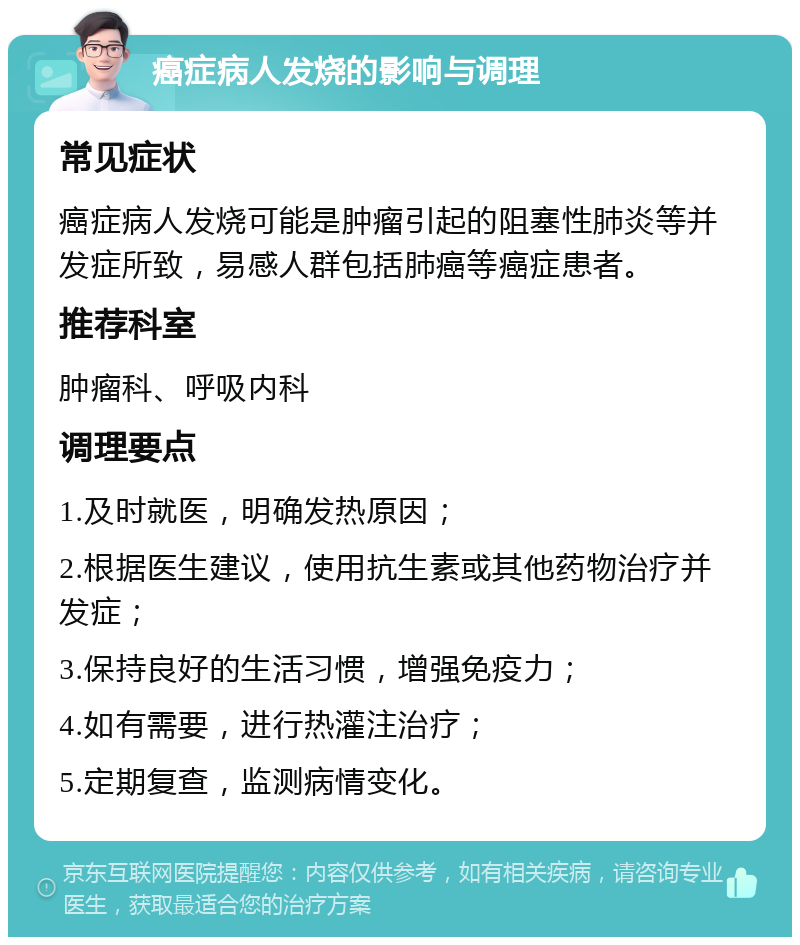 癌症病人发烧的影响与调理 常见症状 癌症病人发烧可能是肿瘤引起的阻塞性肺炎等并发症所致，易感人群包括肺癌等癌症患者。 推荐科室 肿瘤科、呼吸内科 调理要点 1.及时就医，明确发热原因； 2.根据医生建议，使用抗生素或其他药物治疗并发症； 3.保持良好的生活习惯，增强免疫力； 4.如有需要，进行热灌注治疗； 5.定期复查，监测病情变化。