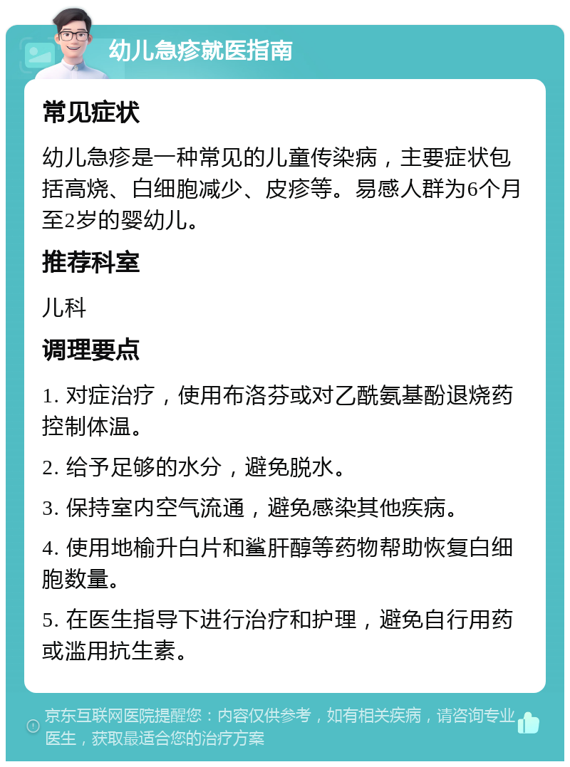 幼儿急疹就医指南 常见症状 幼儿急疹是一种常见的儿童传染病，主要症状包括高烧、白细胞减少、皮疹等。易感人群为6个月至2岁的婴幼儿。 推荐科室 儿科 调理要点 1. 对症治疗，使用布洛芬或对乙酰氨基酚退烧药控制体温。 2. 给予足够的水分，避免脱水。 3. 保持室内空气流通，避免感染其他疾病。 4. 使用地榆升白片和鲨肝醇等药物帮助恢复白细胞数量。 5. 在医生指导下进行治疗和护理，避免自行用药或滥用抗生素。