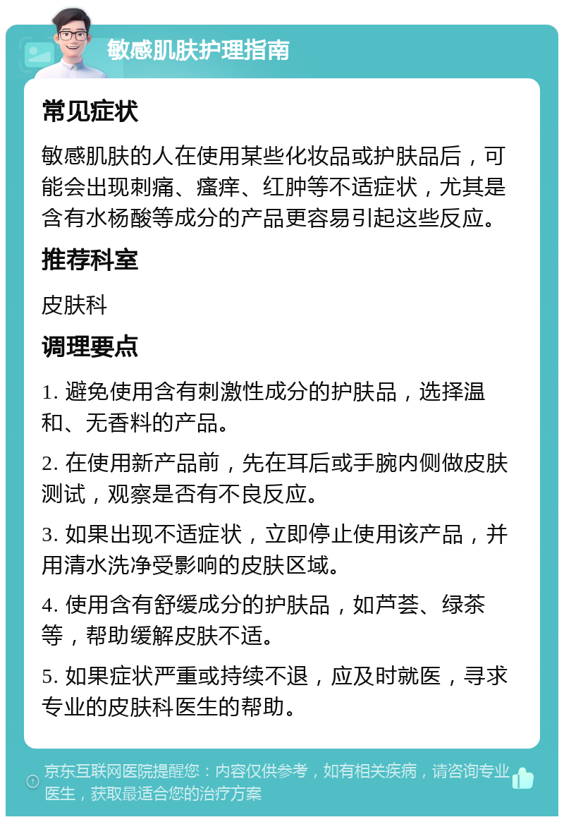 敏感肌肤护理指南 常见症状 敏感肌肤的人在使用某些化妆品或护肤品后，可能会出现刺痛、瘙痒、红肿等不适症状，尤其是含有水杨酸等成分的产品更容易引起这些反应。 推荐科室 皮肤科 调理要点 1. 避免使用含有刺激性成分的护肤品，选择温和、无香料的产品。 2. 在使用新产品前，先在耳后或手腕内侧做皮肤测试，观察是否有不良反应。 3. 如果出现不适症状，立即停止使用该产品，并用清水洗净受影响的皮肤区域。 4. 使用含有舒缓成分的护肤品，如芦荟、绿茶等，帮助缓解皮肤不适。 5. 如果症状严重或持续不退，应及时就医，寻求专业的皮肤科医生的帮助。