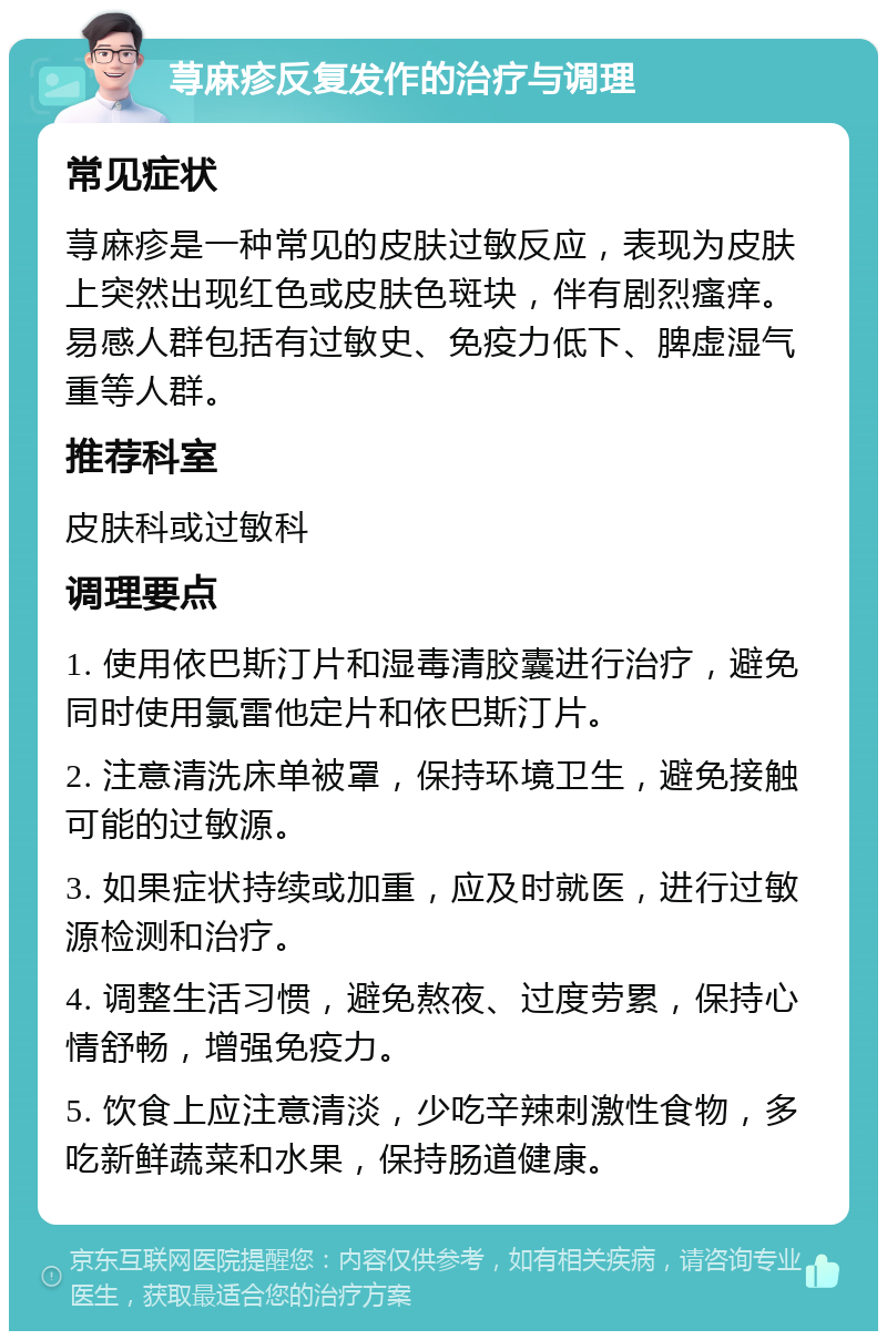 荨麻疹反复发作的治疗与调理 常见症状 荨麻疹是一种常见的皮肤过敏反应，表现为皮肤上突然出现红色或皮肤色斑块，伴有剧烈瘙痒。易感人群包括有过敏史、免疫力低下、脾虚湿气重等人群。 推荐科室 皮肤科或过敏科 调理要点 1. 使用依巴斯汀片和湿毒清胶囊进行治疗，避免同时使用氯雷他定片和依巴斯汀片。 2. 注意清洗床单被罩，保持环境卫生，避免接触可能的过敏源。 3. 如果症状持续或加重，应及时就医，进行过敏源检测和治疗。 4. 调整生活习惯，避免熬夜、过度劳累，保持心情舒畅，增强免疫力。 5. 饮食上应注意清淡，少吃辛辣刺激性食物，多吃新鲜蔬菜和水果，保持肠道健康。