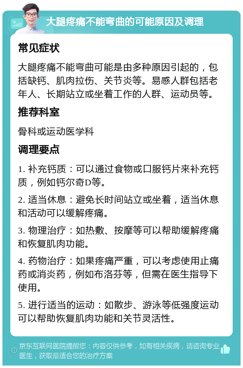 大腿疼痛不能弯曲的可能原因及调理 常见症状 大腿疼痛不能弯曲可能是由多种原因引起的，包括缺钙、肌肉拉伤、关节炎等。易感人群包括老年人、长期站立或坐着工作的人群、运动员等。 推荐科室 骨科或运动医学科 调理要点 1. 补充钙质：可以通过食物或口服钙片来补充钙质，例如钙尔奇D等。 2. 适当休息：避免长时间站立或坐着，适当休息和活动可以缓解疼痛。 3. 物理治疗：如热敷、按摩等可以帮助缓解疼痛和恢复肌肉功能。 4. 药物治疗：如果疼痛严重，可以考虑使用止痛药或消炎药，例如布洛芬等，但需在医生指导下使用。 5. 进行适当的运动：如散步、游泳等低强度运动可以帮助恢复肌肉功能和关节灵活性。