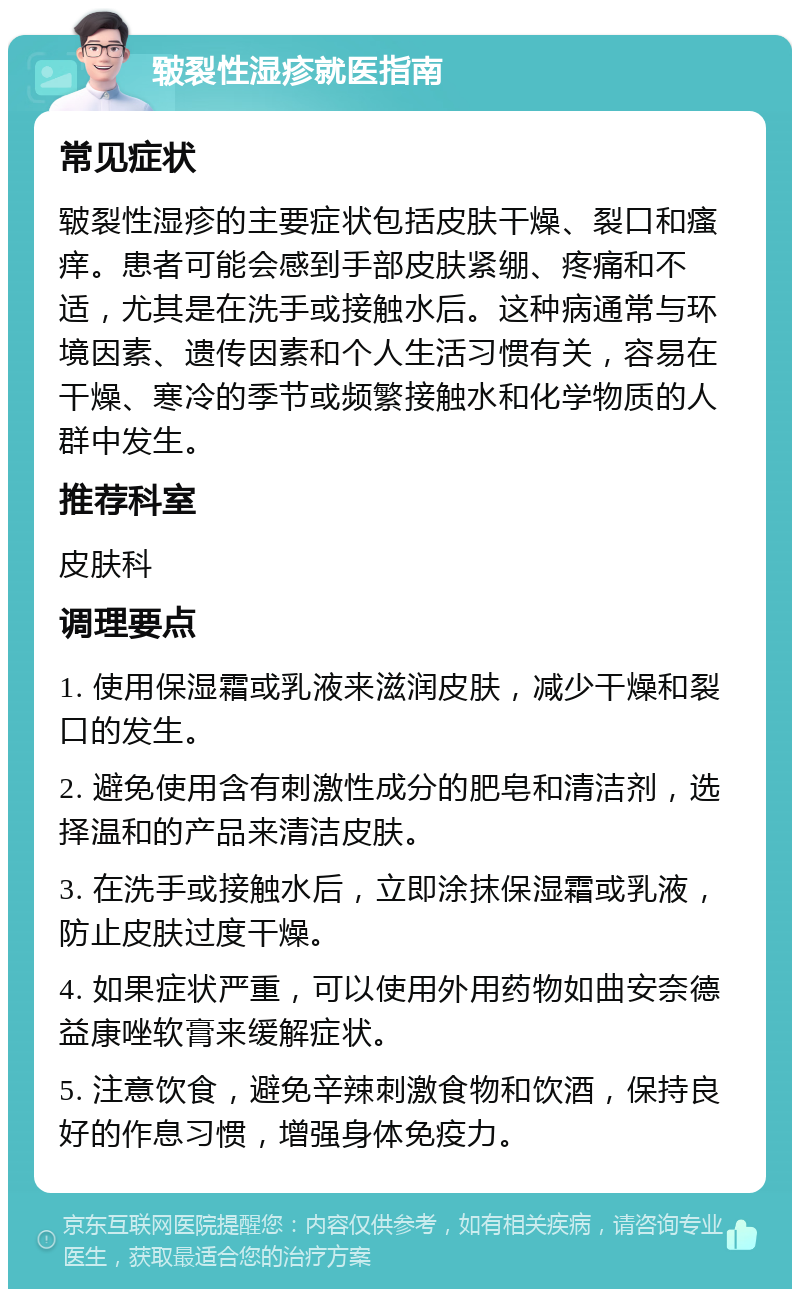 皲裂性湿疹就医指南 常见症状 皲裂性湿疹的主要症状包括皮肤干燥、裂口和瘙痒。患者可能会感到手部皮肤紧绷、疼痛和不适，尤其是在洗手或接触水后。这种病通常与环境因素、遗传因素和个人生活习惯有关，容易在干燥、寒冷的季节或频繁接触水和化学物质的人群中发生。 推荐科室 皮肤科 调理要点 1. 使用保湿霜或乳液来滋润皮肤，减少干燥和裂口的发生。 2. 避免使用含有刺激性成分的肥皂和清洁剂，选择温和的产品来清洁皮肤。 3. 在洗手或接触水后，立即涂抹保湿霜或乳液，防止皮肤过度干燥。 4. 如果症状严重，可以使用外用药物如曲安奈德益康唑软膏来缓解症状。 5. 注意饮食，避免辛辣刺激食物和饮酒，保持良好的作息习惯，增强身体免疫力。