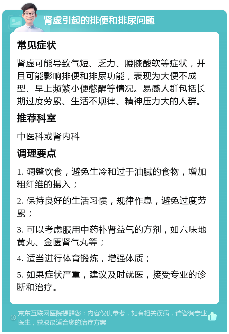 肾虚引起的排便和排尿问题 常见症状 肾虚可能导致气短、乏力、腰膝酸软等症状，并且可能影响排便和排尿功能，表现为大便不成型、早上频繁小便憋醒等情况。易感人群包括长期过度劳累、生活不规律、精神压力大的人群。 推荐科室 中医科或肾内科 调理要点 1. 调整饮食，避免生冷和过于油腻的食物，增加粗纤维的摄入； 2. 保持良好的生活习惯，规律作息，避免过度劳累； 3. 可以考虑服用中药补肾益气的方剂，如六味地黄丸、金匮肾气丸等； 4. 适当进行体育锻炼，增强体质； 5. 如果症状严重，建议及时就医，接受专业的诊断和治疗。