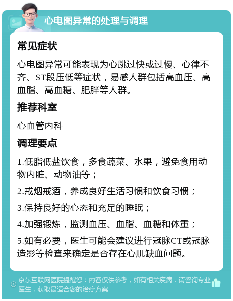 心电图异常的处理与调理 常见症状 心电图异常可能表现为心跳过快或过慢、心律不齐、ST段压低等症状，易感人群包括高血压、高血脂、高血糖、肥胖等人群。 推荐科室 心血管内科 调理要点 1.低脂低盐饮食，多食蔬菜、水果，避免食用动物内脏、动物油等； 2.戒烟戒酒，养成良好生活习惯和饮食习惯； 3.保持良好的心态和充足的睡眠； 4.加强锻炼，监测血压、血脂、血糖和体重； 5.如有必要，医生可能会建议进行冠脉CT或冠脉造影等检查来确定是否存在心肌缺血问题。