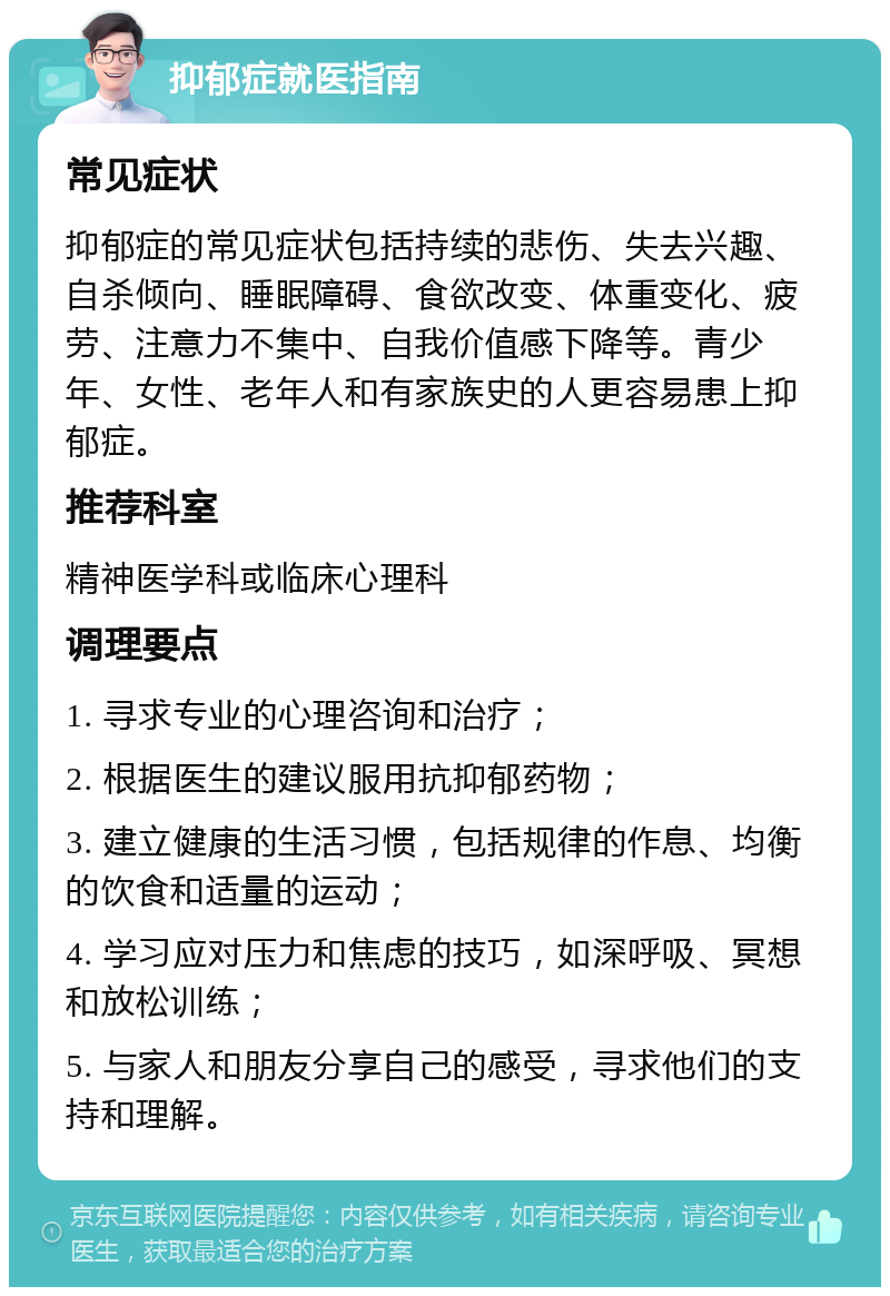 抑郁症就医指南 常见症状 抑郁症的常见症状包括持续的悲伤、失去兴趣、自杀倾向、睡眠障碍、食欲改变、体重变化、疲劳、注意力不集中、自我价值感下降等。青少年、女性、老年人和有家族史的人更容易患上抑郁症。 推荐科室 精神医学科或临床心理科 调理要点 1. 寻求专业的心理咨询和治疗； 2. 根据医生的建议服用抗抑郁药物； 3. 建立健康的生活习惯，包括规律的作息、均衡的饮食和适量的运动； 4. 学习应对压力和焦虑的技巧，如深呼吸、冥想和放松训练； 5. 与家人和朋友分享自己的感受，寻求他们的支持和理解。