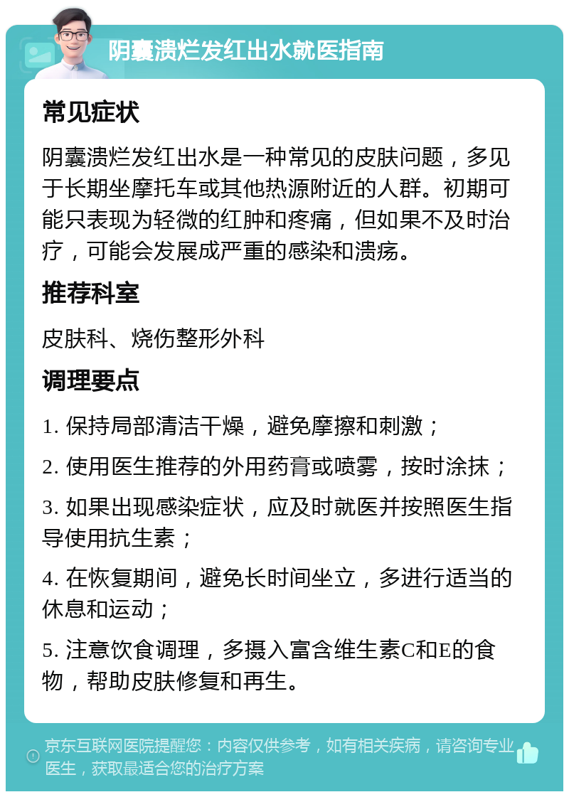 阴囊溃烂发红出水就医指南 常见症状 阴囊溃烂发红出水是一种常见的皮肤问题，多见于长期坐摩托车或其他热源附近的人群。初期可能只表现为轻微的红肿和疼痛，但如果不及时治疗，可能会发展成严重的感染和溃疡。 推荐科室 皮肤科、烧伤整形外科 调理要点 1. 保持局部清洁干燥，避免摩擦和刺激； 2. 使用医生推荐的外用药膏或喷雾，按时涂抹； 3. 如果出现感染症状，应及时就医并按照医生指导使用抗生素； 4. 在恢复期间，避免长时间坐立，多进行适当的休息和运动； 5. 注意饮食调理，多摄入富含维生素C和E的食物，帮助皮肤修复和再生。