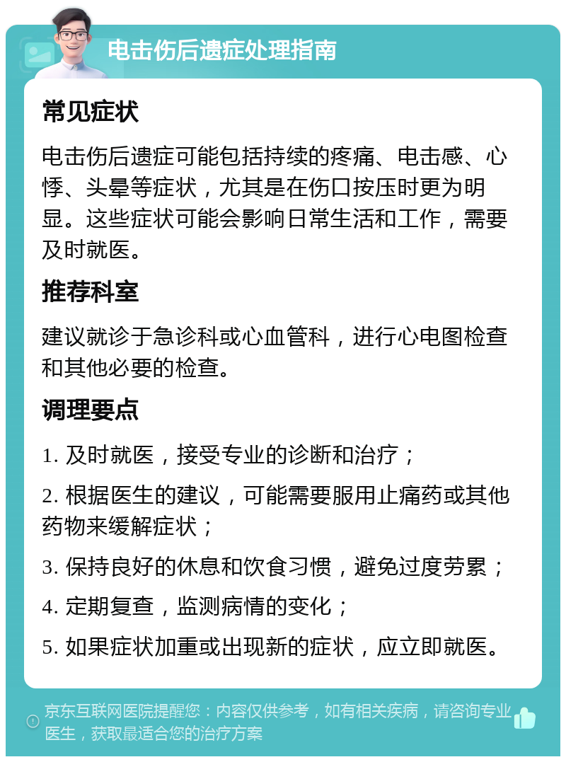 电击伤后遗症处理指南 常见症状 电击伤后遗症可能包括持续的疼痛、电击感、心悸、头晕等症状，尤其是在伤口按压时更为明显。这些症状可能会影响日常生活和工作，需要及时就医。 推荐科室 建议就诊于急诊科或心血管科，进行心电图检查和其他必要的检查。 调理要点 1. 及时就医，接受专业的诊断和治疗； 2. 根据医生的建议，可能需要服用止痛药或其他药物来缓解症状； 3. 保持良好的休息和饮食习惯，避免过度劳累； 4. 定期复查，监测病情的变化； 5. 如果症状加重或出现新的症状，应立即就医。