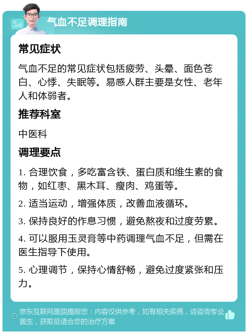 气血不足调理指南 常见症状 气血不足的常见症状包括疲劳、头晕、面色苍白、心悸、失眠等。易感人群主要是女性、老年人和体弱者。 推荐科室 中医科 调理要点 1. 合理饮食，多吃富含铁、蛋白质和维生素的食物，如红枣、黑木耳、瘦肉、鸡蛋等。 2. 适当运动，增强体质，改善血液循环。 3. 保持良好的作息习惯，避免熬夜和过度劳累。 4. 可以服用玉灵膏等中药调理气血不足，但需在医生指导下使用。 5. 心理调节，保持心情舒畅，避免过度紧张和压力。