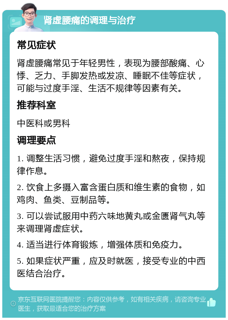 肾虚腰痛的调理与治疗 常见症状 肾虚腰痛常见于年轻男性，表现为腰部酸痛、心悸、乏力、手脚发热或发凉、睡眠不佳等症状，可能与过度手淫、生活不规律等因素有关。 推荐科室 中医科或男科 调理要点 1. 调整生活习惯，避免过度手淫和熬夜，保持规律作息。 2. 饮食上多摄入富含蛋白质和维生素的食物，如鸡肉、鱼类、豆制品等。 3. 可以尝试服用中药六味地黄丸或金匮肾气丸等来调理肾虚症状。 4. 适当进行体育锻炼，增强体质和免疫力。 5. 如果症状严重，应及时就医，接受专业的中西医结合治疗。