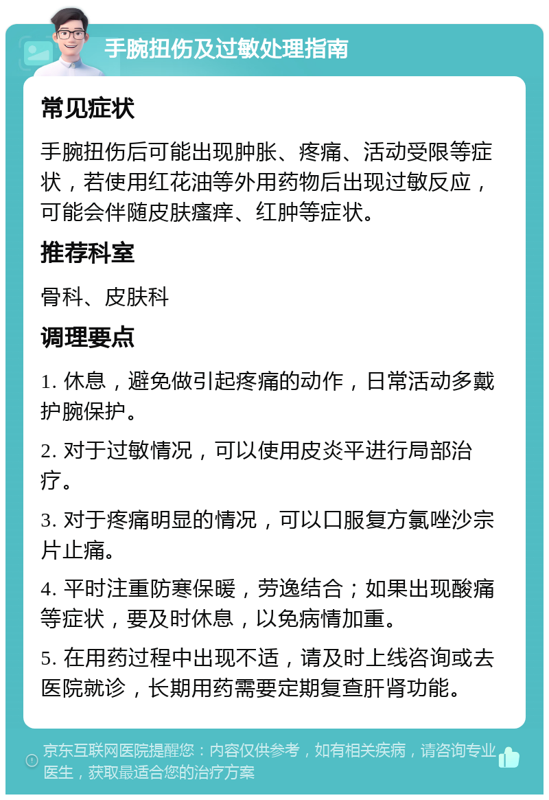 手腕扭伤及过敏处理指南 常见症状 手腕扭伤后可能出现肿胀、疼痛、活动受限等症状，若使用红花油等外用药物后出现过敏反应，可能会伴随皮肤瘙痒、红肿等症状。 推荐科室 骨科、皮肤科 调理要点 1. 休息，避免做引起疼痛的动作，日常活动多戴护腕保护。 2. 对于过敏情况，可以使用皮炎平进行局部治疗。 3. 对于疼痛明显的情况，可以口服复方氯唑沙宗片止痛。 4. 平时注重防寒保暖，劳逸结合；如果出现酸痛等症状，要及时休息，以免病情加重。 5. 在用药过程中出现不适，请及时上线咨询或去医院就诊，长期用药需要定期复查肝肾功能。