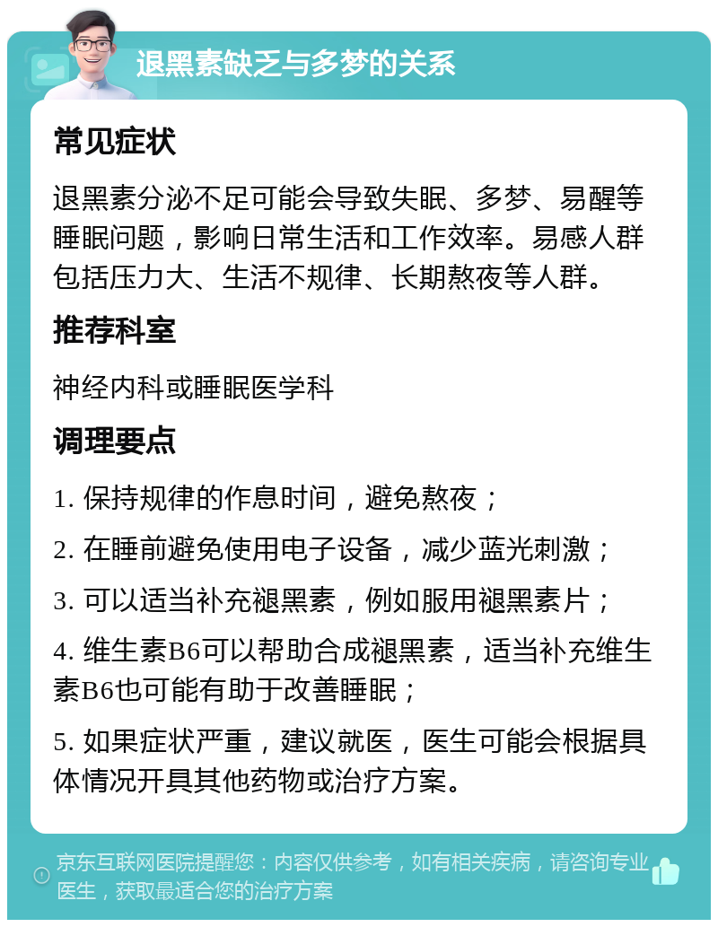 退黑素缺乏与多梦的关系 常见症状 退黑素分泌不足可能会导致失眠、多梦、易醒等睡眠问题，影响日常生活和工作效率。易感人群包括压力大、生活不规律、长期熬夜等人群。 推荐科室 神经内科或睡眠医学科 调理要点 1. 保持规律的作息时间，避免熬夜； 2. 在睡前避免使用电子设备，减少蓝光刺激； 3. 可以适当补充褪黑素，例如服用褪黑素片； 4. 维生素B6可以帮助合成褪黑素，适当补充维生素B6也可能有助于改善睡眠； 5. 如果症状严重，建议就医，医生可能会根据具体情况开具其他药物或治疗方案。