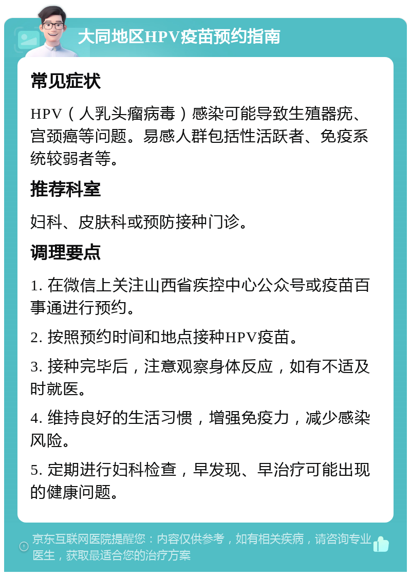 大同地区HPV疫苗预约指南 常见症状 HPV（人乳头瘤病毒）感染可能导致生殖器疣、宫颈癌等问题。易感人群包括性活跃者、免疫系统较弱者等。 推荐科室 妇科、皮肤科或预防接种门诊。 调理要点 1. 在微信上关注山西省疾控中心公众号或疫苗百事通进行预约。 2. 按照预约时间和地点接种HPV疫苗。 3. 接种完毕后，注意观察身体反应，如有不适及时就医。 4. 维持良好的生活习惯，增强免疫力，减少感染风险。 5. 定期进行妇科检查，早发现、早治疗可能出现的健康问题。