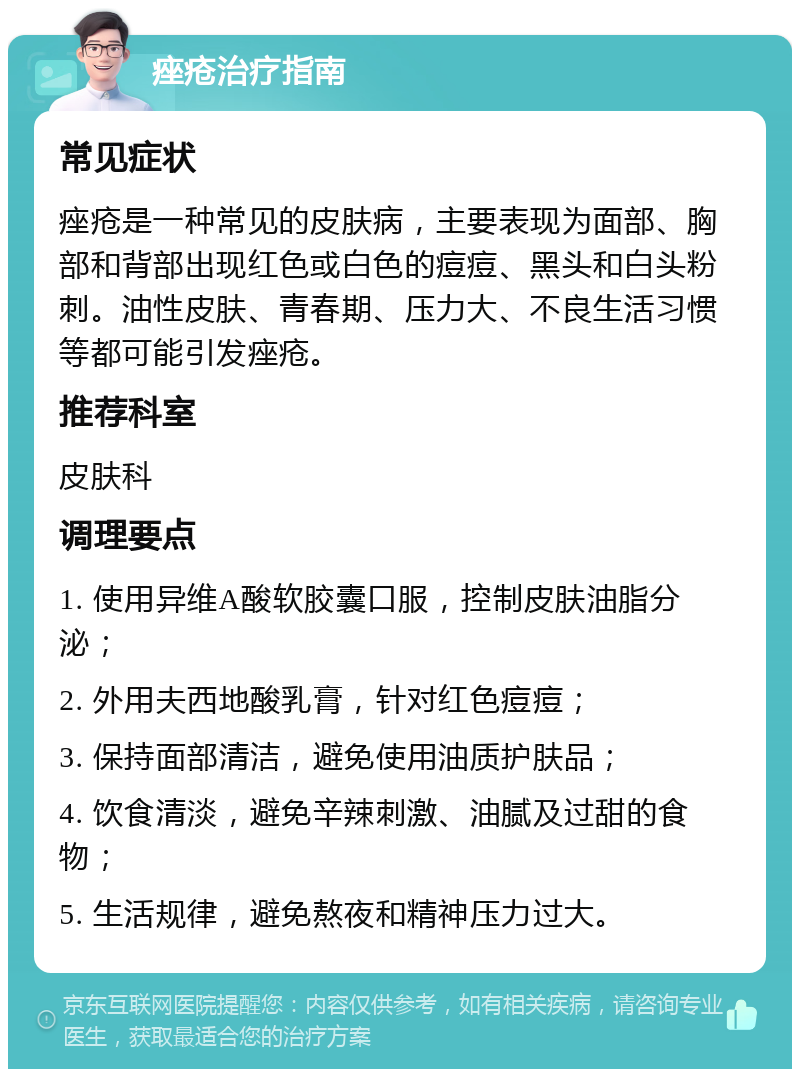 痤疮治疗指南 常见症状 痤疮是一种常见的皮肤病，主要表现为面部、胸部和背部出现红色或白色的痘痘、黑头和白头粉刺。油性皮肤、青春期、压力大、不良生活习惯等都可能引发痤疮。 推荐科室 皮肤科 调理要点 1. 使用异维A酸软胶囊口服，控制皮肤油脂分泌； 2. 外用夫西地酸乳膏，针对红色痘痘； 3. 保持面部清洁，避免使用油质护肤品； 4. 饮食清淡，避免辛辣刺激、油腻及过甜的食物； 5. 生活规律，避免熬夜和精神压力过大。