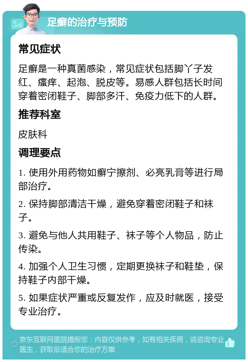 足癣的治疗与预防 常见症状 足癣是一种真菌感染，常见症状包括脚丫子发红、瘙痒、起泡、脱皮等。易感人群包括长时间穿着密闭鞋子、脚部多汗、免疫力低下的人群。 推荐科室 皮肤科 调理要点 1. 使用外用药物如癣宁擦剂、必亮乳膏等进行局部治疗。 2. 保持脚部清洁干燥，避免穿着密闭鞋子和袜子。 3. 避免与他人共用鞋子、袜子等个人物品，防止传染。 4. 加强个人卫生习惯，定期更换袜子和鞋垫，保持鞋子内部干燥。 5. 如果症状严重或反复发作，应及时就医，接受专业治疗。