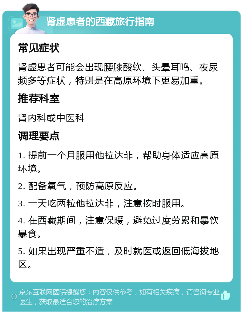 肾虚患者的西藏旅行指南 常见症状 肾虚患者可能会出现腰膝酸软、头晕耳鸣、夜尿频多等症状，特别是在高原环境下更易加重。 推荐科室 肾内科或中医科 调理要点 1. 提前一个月服用他拉达菲，帮助身体适应高原环境。 2. 配备氧气，预防高原反应。 3. 一天吃两粒他拉达菲，注意按时服用。 4. 在西藏期间，注意保暖，避免过度劳累和暴饮暴食。 5. 如果出现严重不适，及时就医或返回低海拔地区。