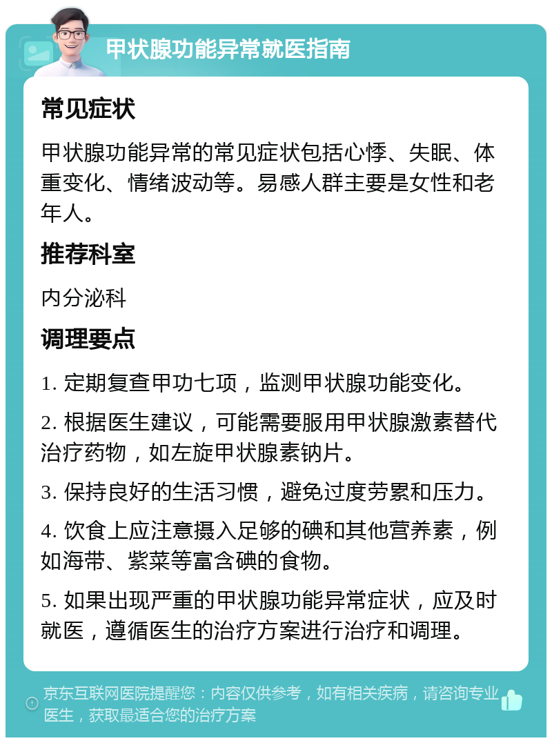 甲状腺功能异常就医指南 常见症状 甲状腺功能异常的常见症状包括心悸、失眠、体重变化、情绪波动等。易感人群主要是女性和老年人。 推荐科室 内分泌科 调理要点 1. 定期复查甲功七项，监测甲状腺功能变化。 2. 根据医生建议，可能需要服用甲状腺激素替代治疗药物，如左旋甲状腺素钠片。 3. 保持良好的生活习惯，避免过度劳累和压力。 4. 饮食上应注意摄入足够的碘和其他营养素，例如海带、紫菜等富含碘的食物。 5. 如果出现严重的甲状腺功能异常症状，应及时就医，遵循医生的治疗方案进行治疗和调理。