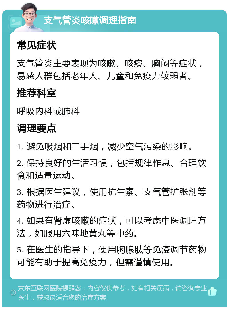 支气管炎咳嗽调理指南 常见症状 支气管炎主要表现为咳嗽、咳痰、胸闷等症状，易感人群包括老年人、儿童和免疫力较弱者。 推荐科室 呼吸内科或肺科 调理要点 1. 避免吸烟和二手烟，减少空气污染的影响。 2. 保持良好的生活习惯，包括规律作息、合理饮食和适量运动。 3. 根据医生建议，使用抗生素、支气管扩张剂等药物进行治疗。 4. 如果有肾虚咳嗽的症状，可以考虑中医调理方法，如服用六味地黄丸等中药。 5. 在医生的指导下，使用胸腺肽等免疫调节药物可能有助于提高免疫力，但需谨慎使用。