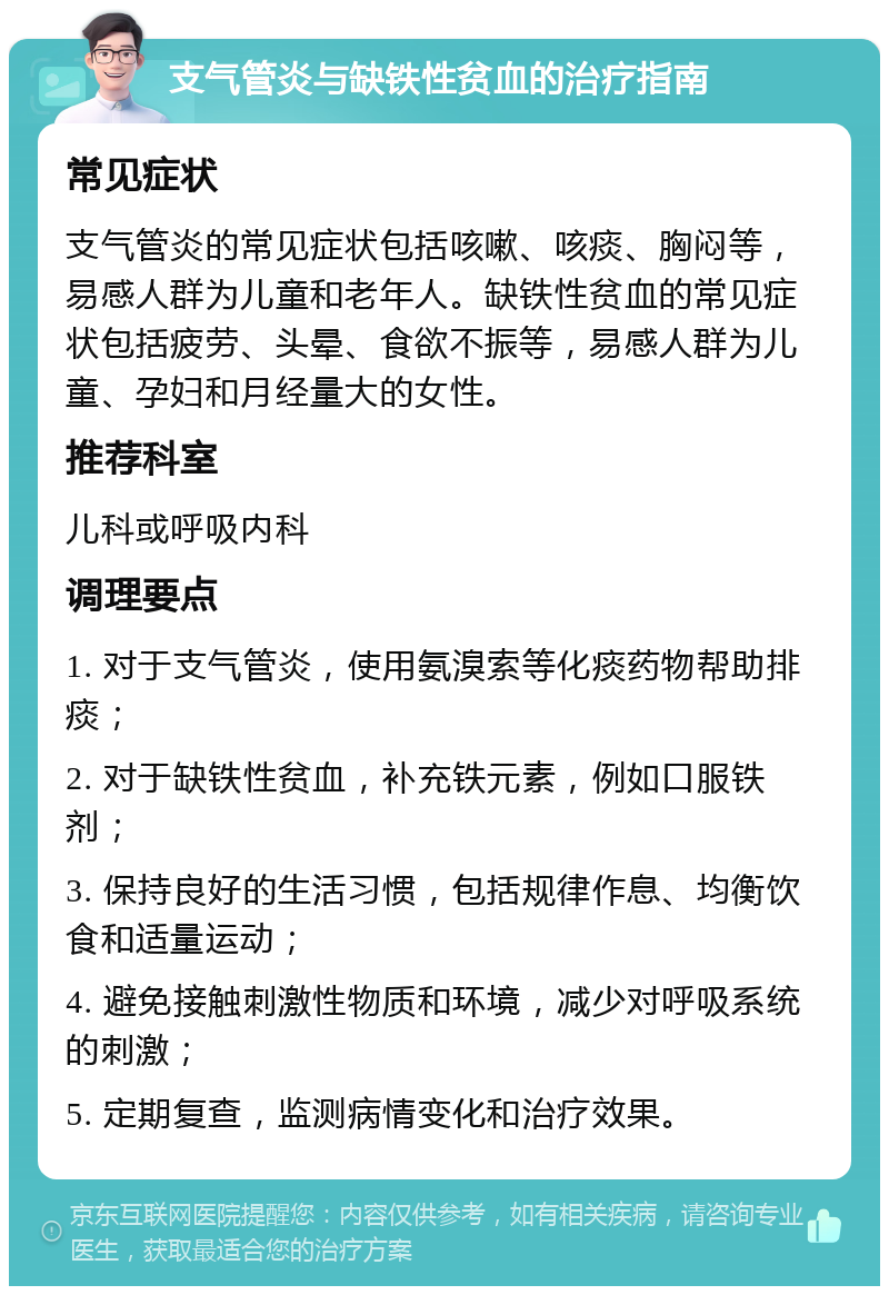 支气管炎与缺铁性贫血的治疗指南 常见症状 支气管炎的常见症状包括咳嗽、咳痰、胸闷等，易感人群为儿童和老年人。缺铁性贫血的常见症状包括疲劳、头晕、食欲不振等，易感人群为儿童、孕妇和月经量大的女性。 推荐科室 儿科或呼吸内科 调理要点 1. 对于支气管炎，使用氨溴索等化痰药物帮助排痰； 2. 对于缺铁性贫血，补充铁元素，例如口服铁剂； 3. 保持良好的生活习惯，包括规律作息、均衡饮食和适量运动； 4. 避免接触刺激性物质和环境，减少对呼吸系统的刺激； 5. 定期复查，监测病情变化和治疗效果。