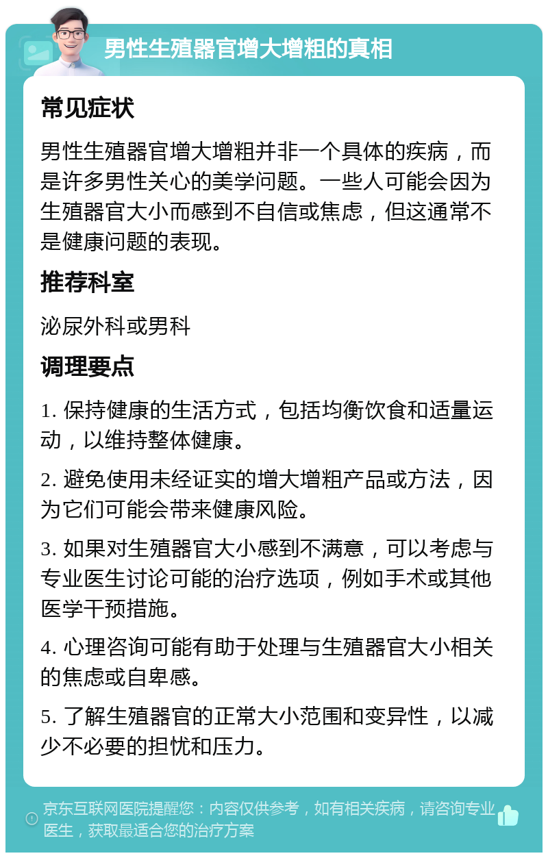 男性生殖器官增大增粗的真相 常见症状 男性生殖器官增大增粗并非一个具体的疾病，而是许多男性关心的美学问题。一些人可能会因为生殖器官大小而感到不自信或焦虑，但这通常不是健康问题的表现。 推荐科室 泌尿外科或男科 调理要点 1. 保持健康的生活方式，包括均衡饮食和适量运动，以维持整体健康。 2. 避免使用未经证实的增大增粗产品或方法，因为它们可能会带来健康风险。 3. 如果对生殖器官大小感到不满意，可以考虑与专业医生讨论可能的治疗选项，例如手术或其他医学干预措施。 4. 心理咨询可能有助于处理与生殖器官大小相关的焦虑或自卑感。 5. 了解生殖器官的正常大小范围和变异性，以减少不必要的担忧和压力。