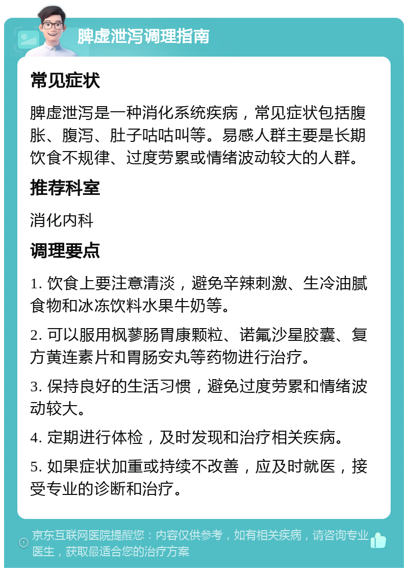 脾虚泄泻调理指南 常见症状 脾虚泄泻是一种消化系统疾病，常见症状包括腹胀、腹泻、肚子咕咕叫等。易感人群主要是长期饮食不规律、过度劳累或情绪波动较大的人群。 推荐科室 消化内科 调理要点 1. 饮食上要注意清淡，避免辛辣刺激、生冷油腻食物和冰冻饮料水果牛奶等。 2. 可以服用枫蓼肠胃康颗粒、诺氟沙星胶囊、复方黄连素片和胃肠安丸等药物进行治疗。 3. 保持良好的生活习惯，避免过度劳累和情绪波动较大。 4. 定期进行体检，及时发现和治疗相关疾病。 5. 如果症状加重或持续不改善，应及时就医，接受专业的诊断和治疗。