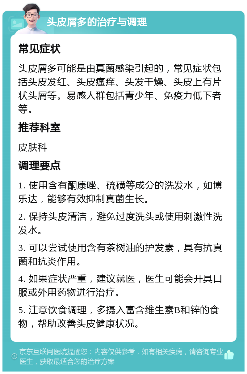 头皮屑多的治疗与调理 常见症状 头皮屑多可能是由真菌感染引起的，常见症状包括头皮发红、头皮瘙痒、头发干燥、头皮上有片状头屑等。易感人群包括青少年、免疫力低下者等。 推荐科室 皮肤科 调理要点 1. 使用含有酮康唑、硫磺等成分的洗发水，如博乐达，能够有效抑制真菌生长。 2. 保持头皮清洁，避免过度洗头或使用刺激性洗发水。 3. 可以尝试使用含有茶树油的护发素，具有抗真菌和抗炎作用。 4. 如果症状严重，建议就医，医生可能会开具口服或外用药物进行治疗。 5. 注意饮食调理，多摄入富含维生素B和锌的食物，帮助改善头皮健康状况。