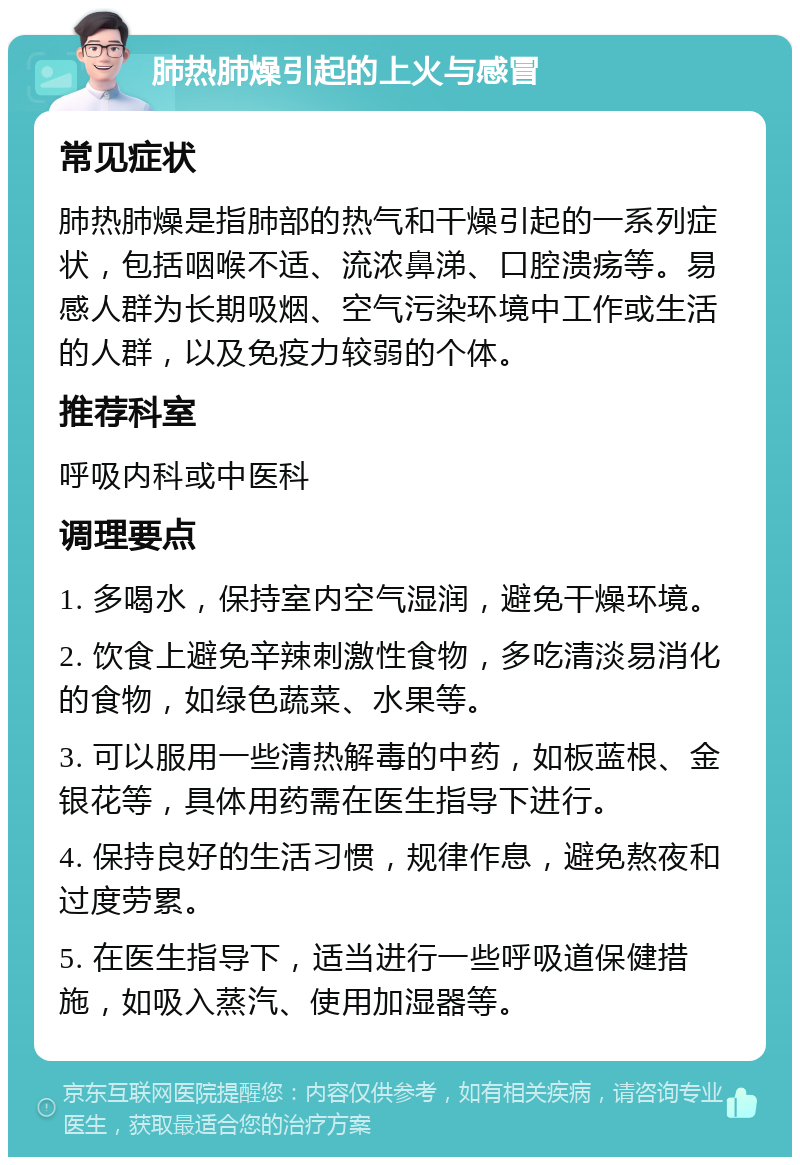 肺热肺燥引起的上火与感冒 常见症状 肺热肺燥是指肺部的热气和干燥引起的一系列症状，包括咽喉不适、流浓鼻涕、口腔溃疡等。易感人群为长期吸烟、空气污染环境中工作或生活的人群，以及免疫力较弱的个体。 推荐科室 呼吸内科或中医科 调理要点 1. 多喝水，保持室内空气湿润，避免干燥环境。 2. 饮食上避免辛辣刺激性食物，多吃清淡易消化的食物，如绿色蔬菜、水果等。 3. 可以服用一些清热解毒的中药，如板蓝根、金银花等，具体用药需在医生指导下进行。 4. 保持良好的生活习惯，规律作息，避免熬夜和过度劳累。 5. 在医生指导下，适当进行一些呼吸道保健措施，如吸入蒸汽、使用加湿器等。