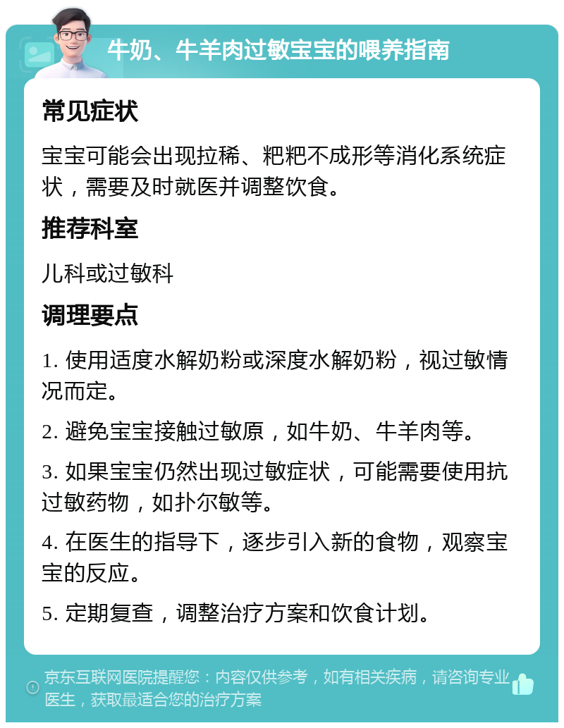 牛奶、牛羊肉过敏宝宝的喂养指南 常见症状 宝宝可能会出现拉稀、粑粑不成形等消化系统症状，需要及时就医并调整饮食。 推荐科室 儿科或过敏科 调理要点 1. 使用适度水解奶粉或深度水解奶粉，视过敏情况而定。 2. 避免宝宝接触过敏原，如牛奶、牛羊肉等。 3. 如果宝宝仍然出现过敏症状，可能需要使用抗过敏药物，如扑尔敏等。 4. 在医生的指导下，逐步引入新的食物，观察宝宝的反应。 5. 定期复查，调整治疗方案和饮食计划。