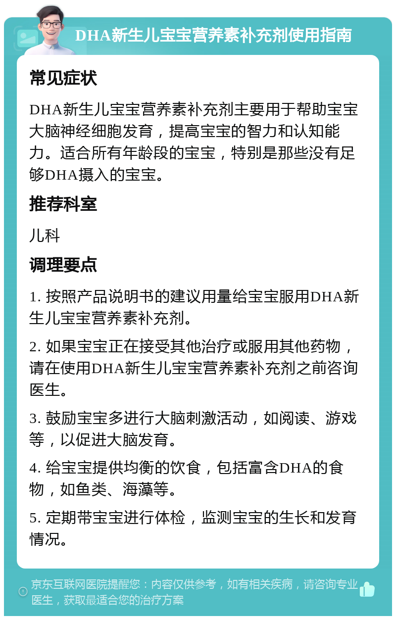 DHA新生儿宝宝营养素补充剂使用指南 常见症状 DHA新生儿宝宝营养素补充剂主要用于帮助宝宝大脑神经细胞发育，提高宝宝的智力和认知能力。适合所有年龄段的宝宝，特别是那些没有足够DHA摄入的宝宝。 推荐科室 儿科 调理要点 1. 按照产品说明书的建议用量给宝宝服用DHA新生儿宝宝营养素补充剂。 2. 如果宝宝正在接受其他治疗或服用其他药物，请在使用DHA新生儿宝宝营养素补充剂之前咨询医生。 3. 鼓励宝宝多进行大脑刺激活动，如阅读、游戏等，以促进大脑发育。 4. 给宝宝提供均衡的饮食，包括富含DHA的食物，如鱼类、海藻等。 5. 定期带宝宝进行体检，监测宝宝的生长和发育情况。