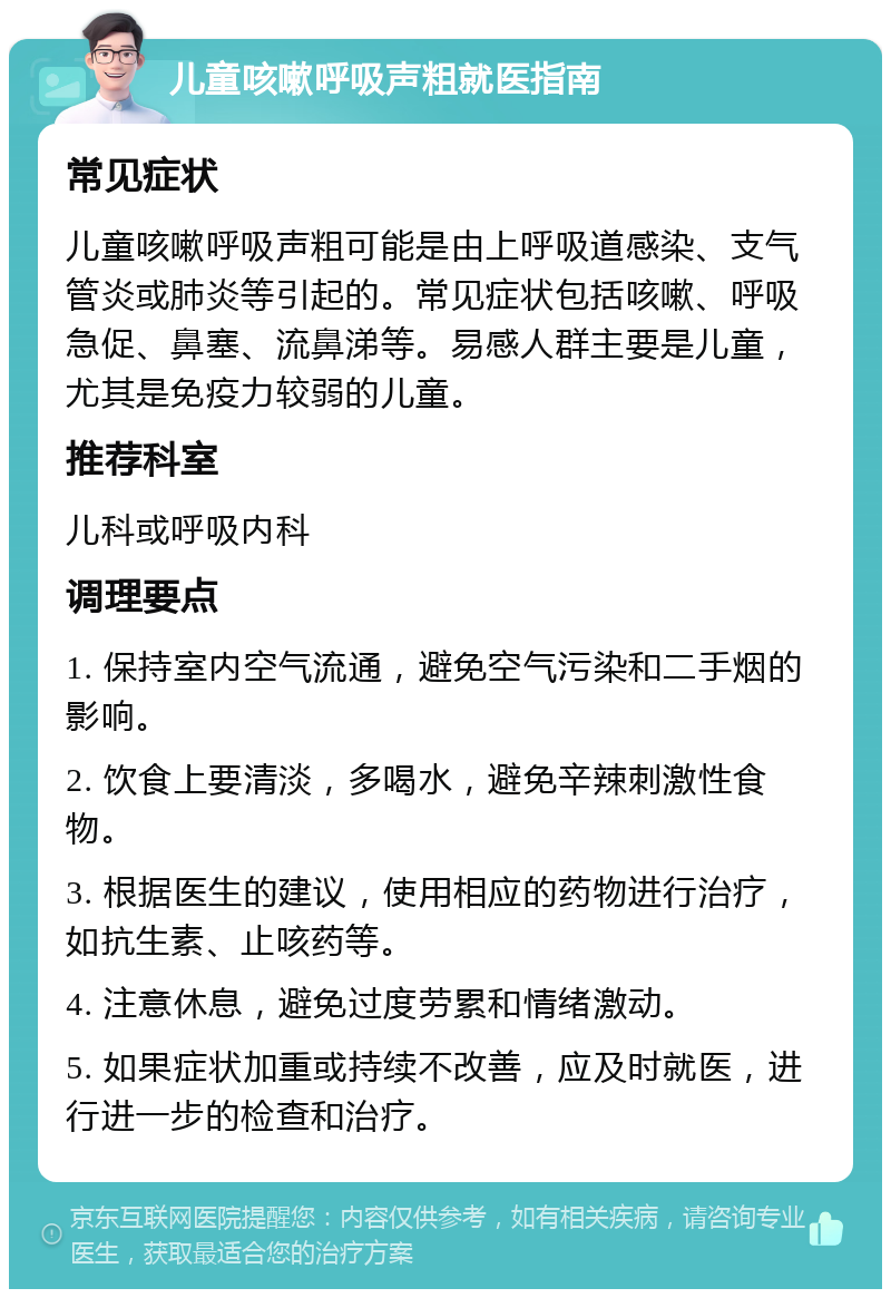 儿童咳嗽呼吸声粗就医指南 常见症状 儿童咳嗽呼吸声粗可能是由上呼吸道感染、支气管炎或肺炎等引起的。常见症状包括咳嗽、呼吸急促、鼻塞、流鼻涕等。易感人群主要是儿童，尤其是免疫力较弱的儿童。 推荐科室 儿科或呼吸内科 调理要点 1. 保持室内空气流通，避免空气污染和二手烟的影响。 2. 饮食上要清淡，多喝水，避免辛辣刺激性食物。 3. 根据医生的建议，使用相应的药物进行治疗，如抗生素、止咳药等。 4. 注意休息，避免过度劳累和情绪激动。 5. 如果症状加重或持续不改善，应及时就医，进行进一步的检查和治疗。