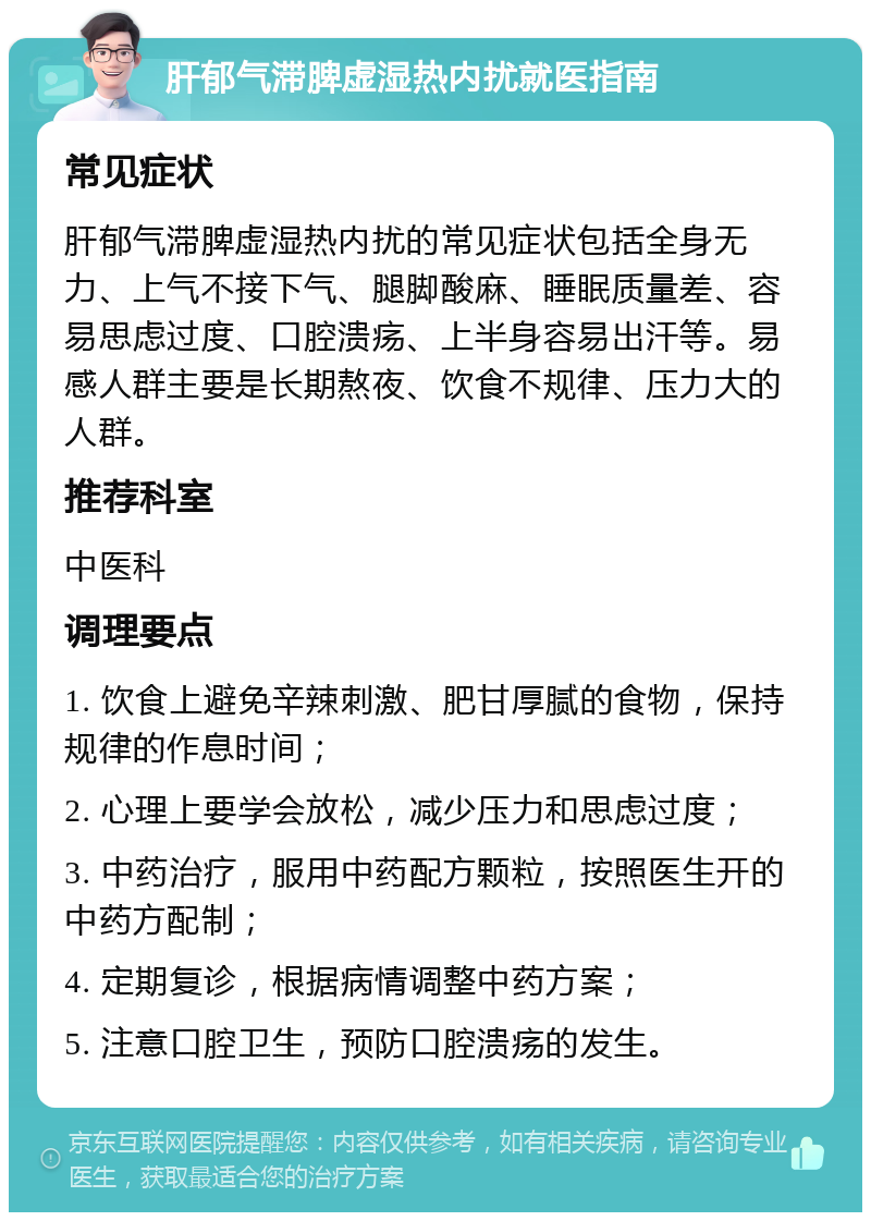 肝郁气滞脾虚湿热内扰就医指南 常见症状 肝郁气滞脾虚湿热内扰的常见症状包括全身无力、上气不接下气、腿脚酸麻、睡眠质量差、容易思虑过度、口腔溃疡、上半身容易出汗等。易感人群主要是长期熬夜、饮食不规律、压力大的人群。 推荐科室 中医科 调理要点 1. 饮食上避免辛辣刺激、肥甘厚腻的食物，保持规律的作息时间； 2. 心理上要学会放松，减少压力和思虑过度； 3. 中药治疗，服用中药配方颗粒，按照医生开的中药方配制； 4. 定期复诊，根据病情调整中药方案； 5. 注意口腔卫生，预防口腔溃疡的发生。