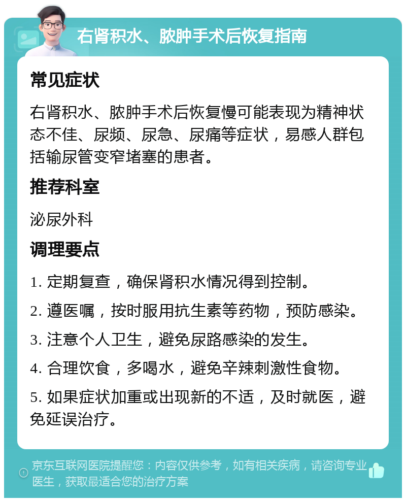 右肾积水、脓肿手术后恢复指南 常见症状 右肾积水、脓肿手术后恢复慢可能表现为精神状态不佳、尿频、尿急、尿痛等症状，易感人群包括输尿管变窄堵塞的患者。 推荐科室 泌尿外科 调理要点 1. 定期复查，确保肾积水情况得到控制。 2. 遵医嘱，按时服用抗生素等药物，预防感染。 3. 注意个人卫生，避免尿路感染的发生。 4. 合理饮食，多喝水，避免辛辣刺激性食物。 5. 如果症状加重或出现新的不适，及时就医，避免延误治疗。