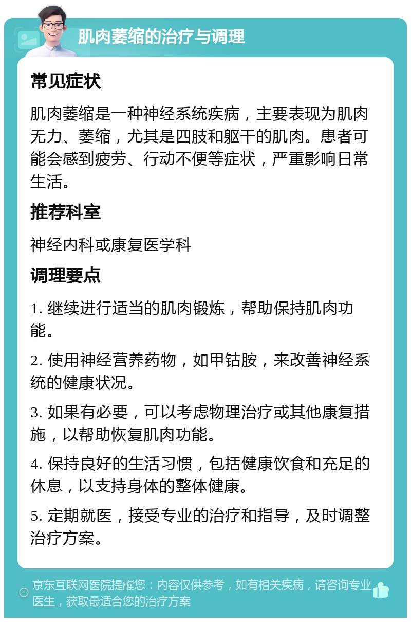 肌肉萎缩的治疗与调理 常见症状 肌肉萎缩是一种神经系统疾病，主要表现为肌肉无力、萎缩，尤其是四肢和躯干的肌肉。患者可能会感到疲劳、行动不便等症状，严重影响日常生活。 推荐科室 神经内科或康复医学科 调理要点 1. 继续进行适当的肌肉锻炼，帮助保持肌肉功能。 2. 使用神经营养药物，如甲钴胺，来改善神经系统的健康状况。 3. 如果有必要，可以考虑物理治疗或其他康复措施，以帮助恢复肌肉功能。 4. 保持良好的生活习惯，包括健康饮食和充足的休息，以支持身体的整体健康。 5. 定期就医，接受专业的治疗和指导，及时调整治疗方案。