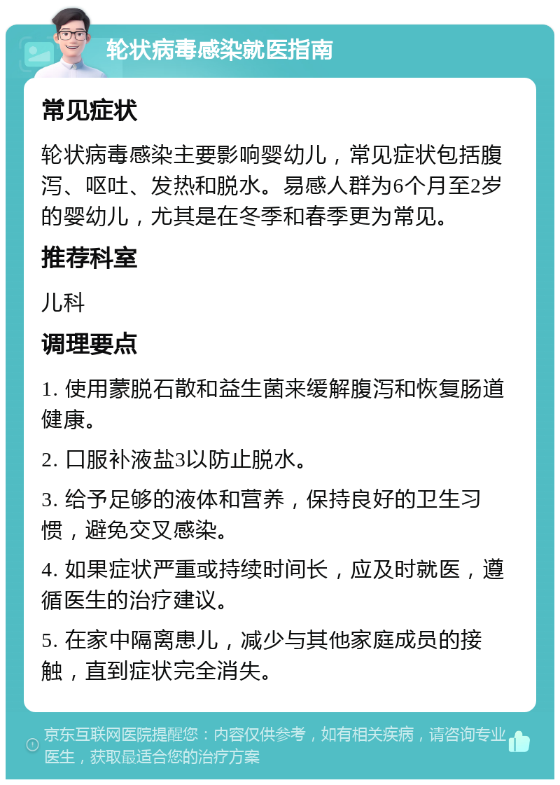 轮状病毒感染就医指南 常见症状 轮状病毒感染主要影响婴幼儿，常见症状包括腹泻、呕吐、发热和脱水。易感人群为6个月至2岁的婴幼儿，尤其是在冬季和春季更为常见。 推荐科室 儿科 调理要点 1. 使用蒙脱石散和益生菌来缓解腹泻和恢复肠道健康。 2. 口服补液盐3以防止脱水。 3. 给予足够的液体和营养，保持良好的卫生习惯，避免交叉感染。 4. 如果症状严重或持续时间长，应及时就医，遵循医生的治疗建议。 5. 在家中隔离患儿，减少与其他家庭成员的接触，直到症状完全消失。