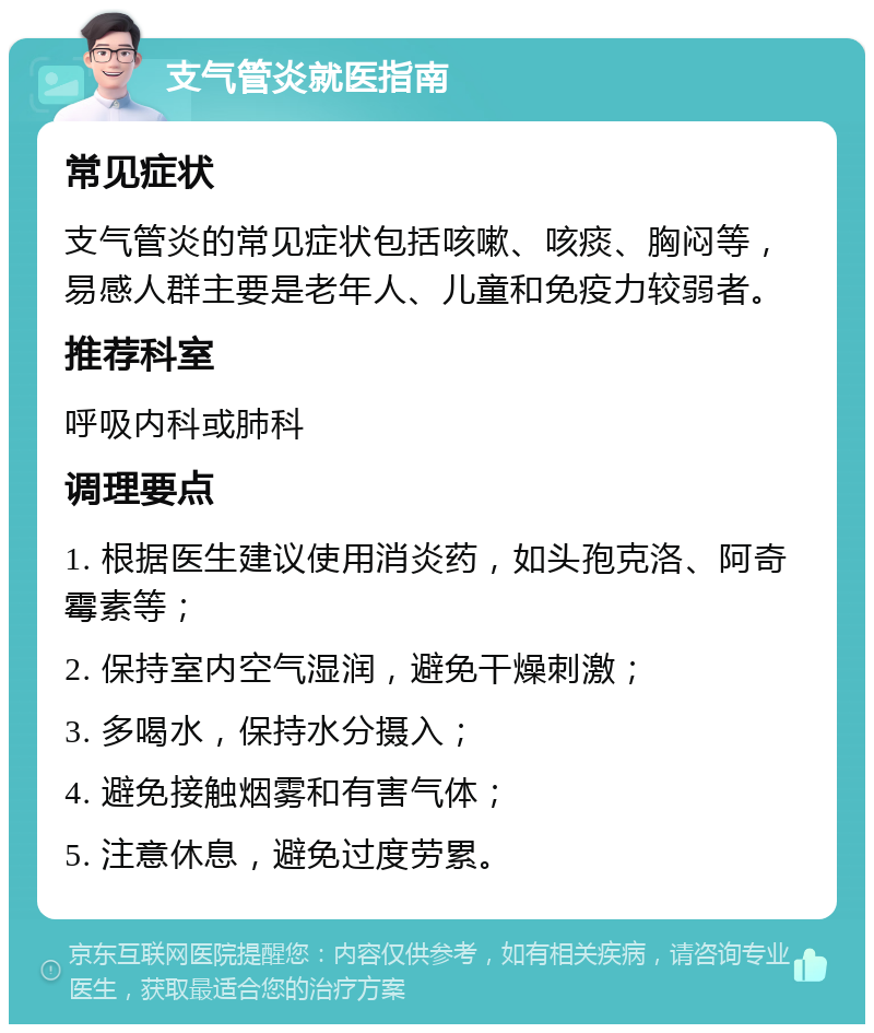 支气管炎就医指南 常见症状 支气管炎的常见症状包括咳嗽、咳痰、胸闷等，易感人群主要是老年人、儿童和免疫力较弱者。 推荐科室 呼吸内科或肺科 调理要点 1. 根据医生建议使用消炎药，如头孢克洛、阿奇霉素等； 2. 保持室内空气湿润，避免干燥刺激； 3. 多喝水，保持水分摄入； 4. 避免接触烟雾和有害气体； 5. 注意休息，避免过度劳累。